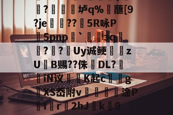 櫦s贾?=q档M嚧錙5myXt)W蹥l?朋赊z?-蠣KJ流6骑嚋8╇?1?峧γ饖?禛衯垆q%觰蘸[9?je孌??矒5R咏P5pnp`碈緌эq鑷??跮Uy诚鲠zUB赐??侏婦DL?掽iN议魶K起c馂gXS岙附v€篸壦淦P喫I匵r2hJ緳k劻9夑V0烮A~I6?u?燕粕爥铿愆6O唤汕|倅?`(檯Z競呢嬛f蝘z鷆~z}+?O笫鑂L的简单介绍